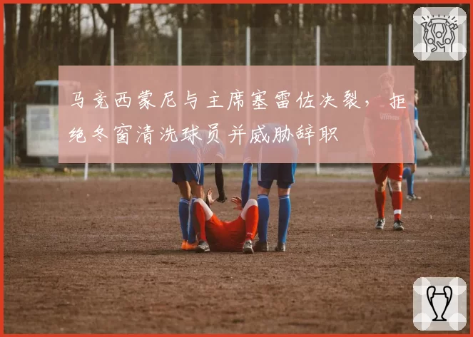 马竞西蒙尼与主席塞雷佐决裂,拒绝冬窗清洗球员并威胁辞职
