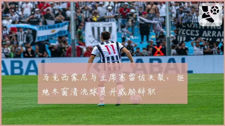 马竞西蒙尼与主席塞雷佐决裂,拒绝冬窗清洗球员并威胁辞职