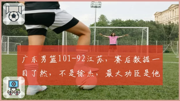 广东男篮101-92江苏，赛后数据一目了然，不是徐杰，最大功臣是他