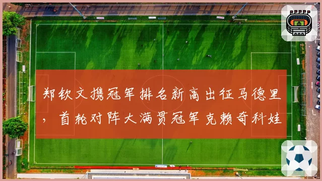 郑钦文携冠军排名新高出征马德里，首轮对阵大满贯冠军克赖奇科娃