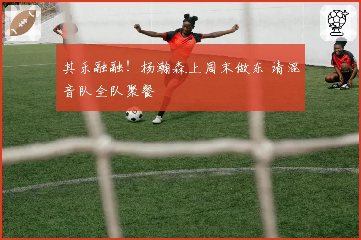 其乐融融！杨瀚森上周末做东 请混音队全队聚餐