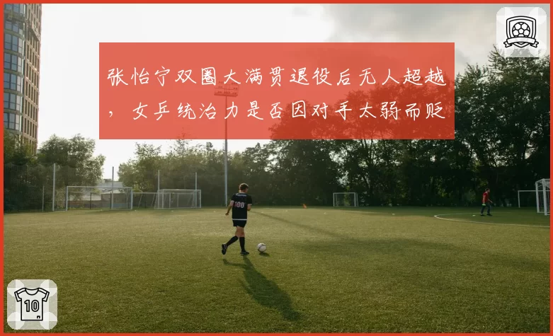 张怡宁双圈大满贯退役后无人超越,女乒统治力是否因对手太弱而贬值?