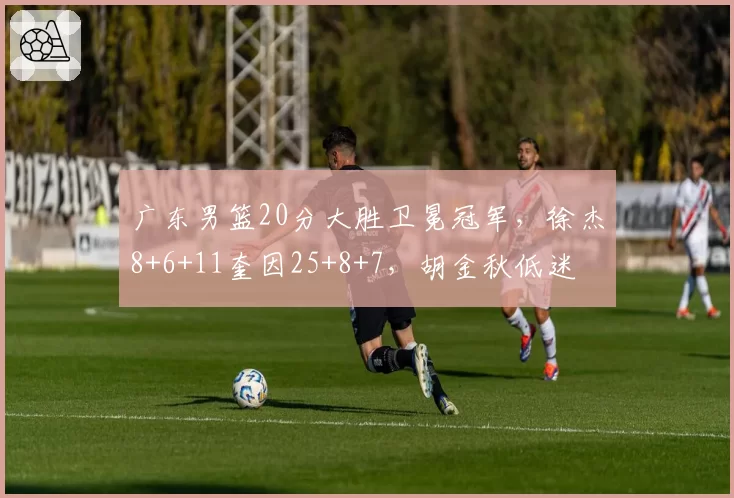 广东男篮20分大胜卫冕冠军，徐杰8+6+11奎因25+8+7，胡金秋低迷