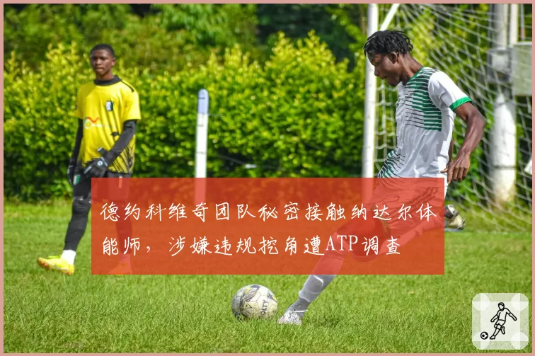 德约科维奇团队秘密接触纳达尔体能师,涉嫌违规挖角遭ATP调查