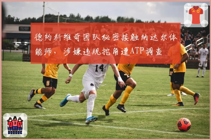德约科维奇团队秘密接触纳达尔体能师,涉嫌违规挖角遭ATP调查