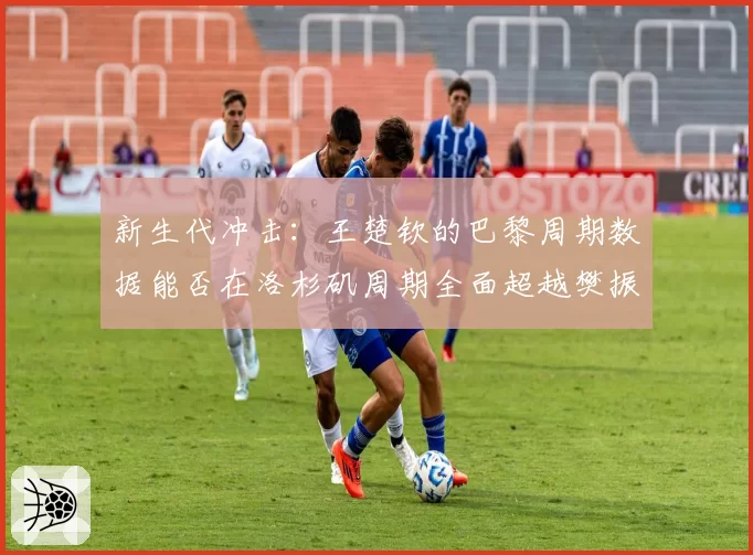 新生代冲击：王楚钦的巴黎周期数据能否在洛杉矶周期全面超越樊振东？