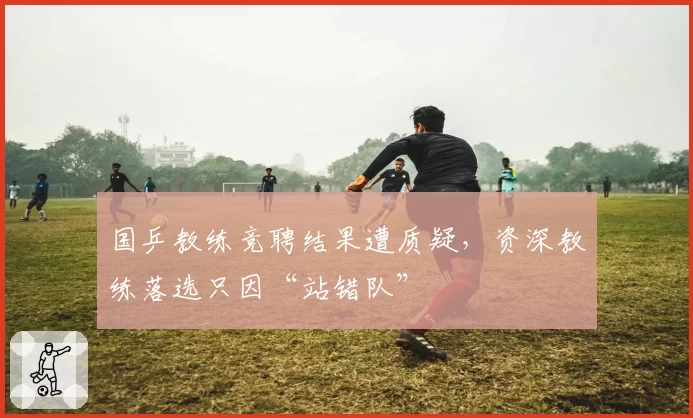 国乒教练竞聘结果遭质疑，资深教练落选只因“站错队”