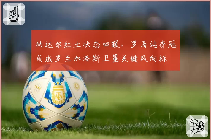 纳达尔红土状态回暖,罗马站夺冠或成罗兰加洛斯卫冕关键风向标