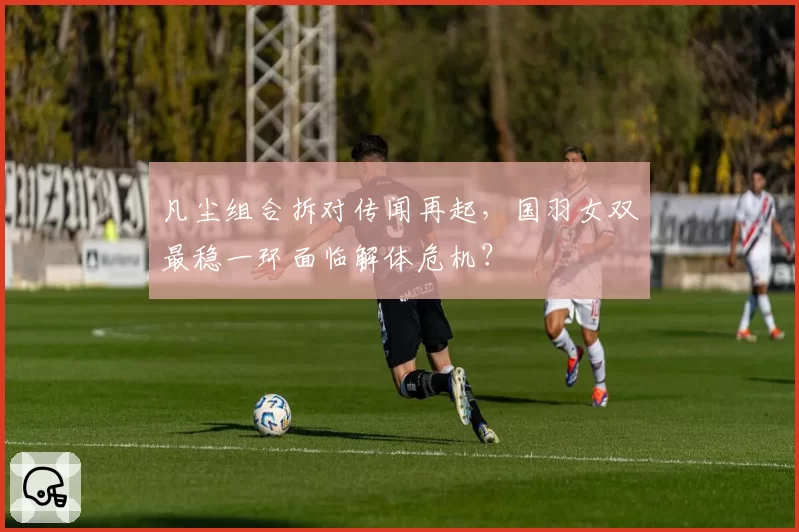 凡尘组合拆对传闻再起，国羽女双最稳一环面临解体危机？