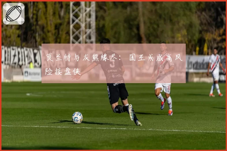 莫兰特与灰熊缘尽:国王或成高风险接盘侠