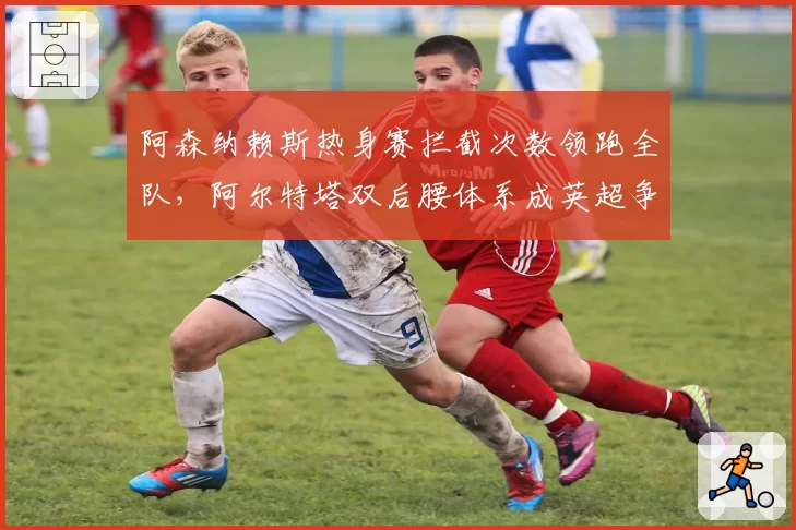 阿森纳赖斯热身赛拦截次数领跑全队,阿尔特塔双后腰体系成英超争冠新支点