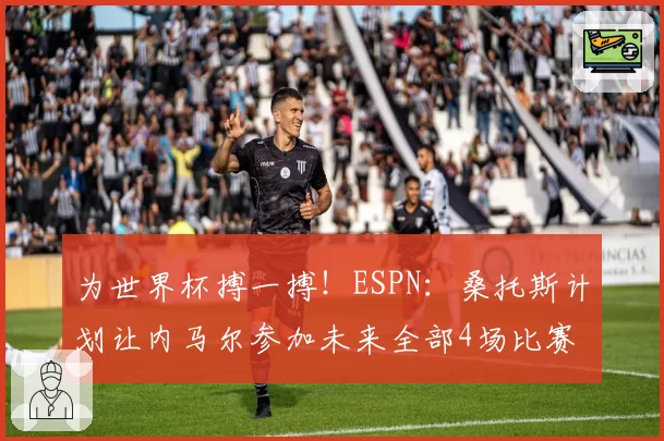 为世界杯搏一搏！ESPN：桑托斯计划让内马尔参加未来全部4场比赛