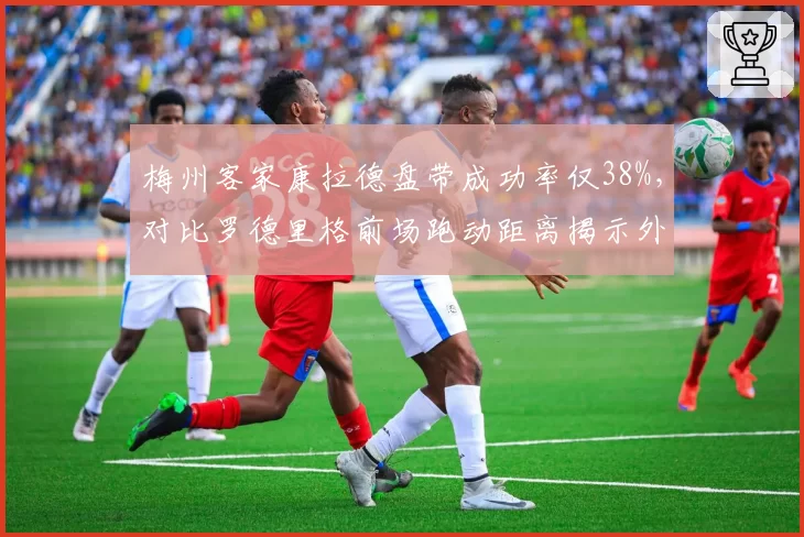 梅州客家康拉德盘带成功率仅38%,对比罗德里格前场跑动距离揭示外援效率分化