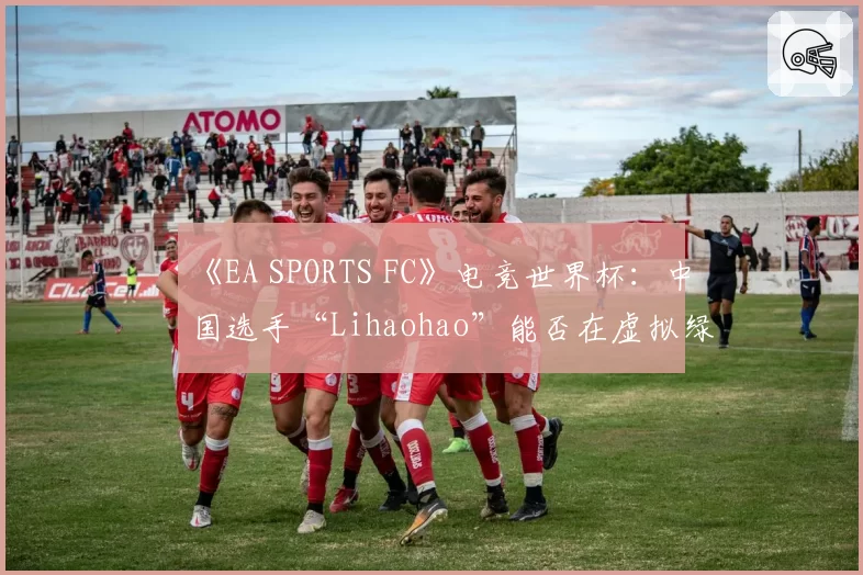 《EA SPORTS FC》电竞世界杯:中国选手“Lihaohao”能否在虚拟绿茵场创造历史?