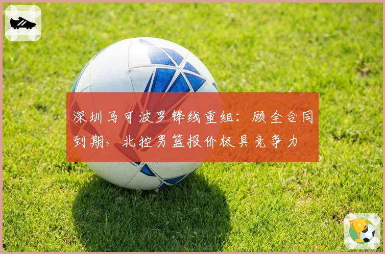 深圳马可波罗锋线重组：顾全合同到期，北控男篮报价极具竞争力