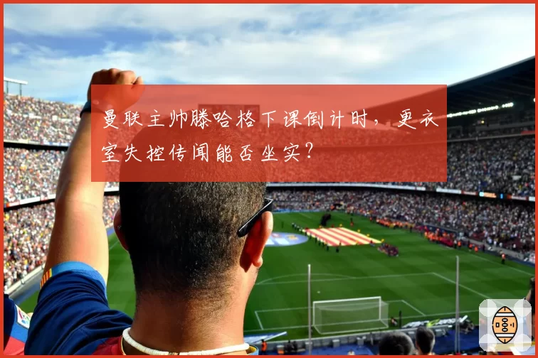 曼联主帅滕哈格下课倒计时,更衣室失控传闻能否坐实?
