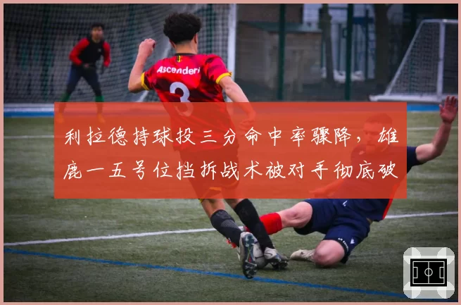 利拉德持球投三分命中率骤降,雄鹿一五号位挡拆战术被对手彻底破解