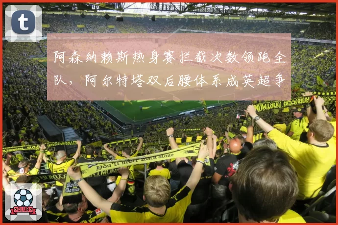 阿森纳赖斯热身赛拦截次数领跑全队,阿尔特塔双后腰体系成英超争冠新支点