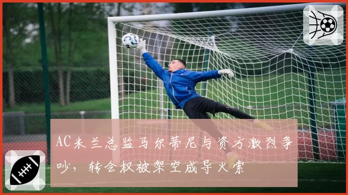 AC米兰总监马尔蒂尼与资方激烈争吵,转会权被架空成导火索