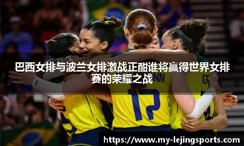巴西女排与波兰女排激战正酣谁将赢得世界女排赛的荣耀之战